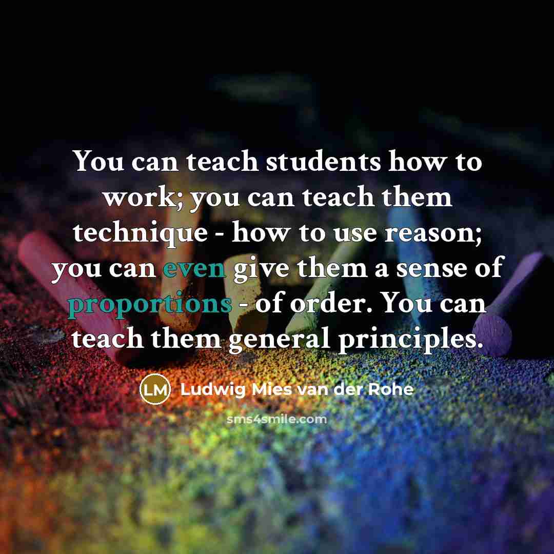 “You can teach students how to work; you can teach them technique - how to use reason; you can even give them a sense of proportions - of order. You can teach them general principles.” quote by Ludwig Mies van der Rohe