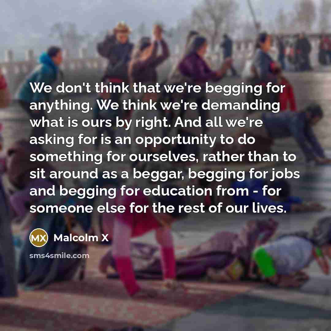 “We don't think that we're begging for anything. We think we're demanding what is ours by right. And all we're asking for is an opportunity to do something for ourselves, rather than to sit around as a beggar, begging for jobs and begging for education from - for someone else for the rest of our…” quote by Malcolm X