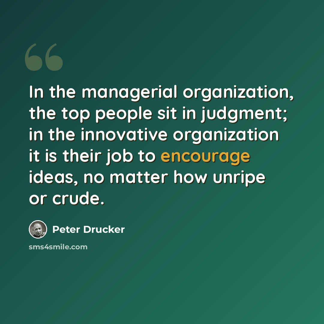 “In the managerial organization, the top people sit in judgment; in the innovative organization it is their job to encourage ideas, no matter how unripe or crude.” quote by Peter Drucker