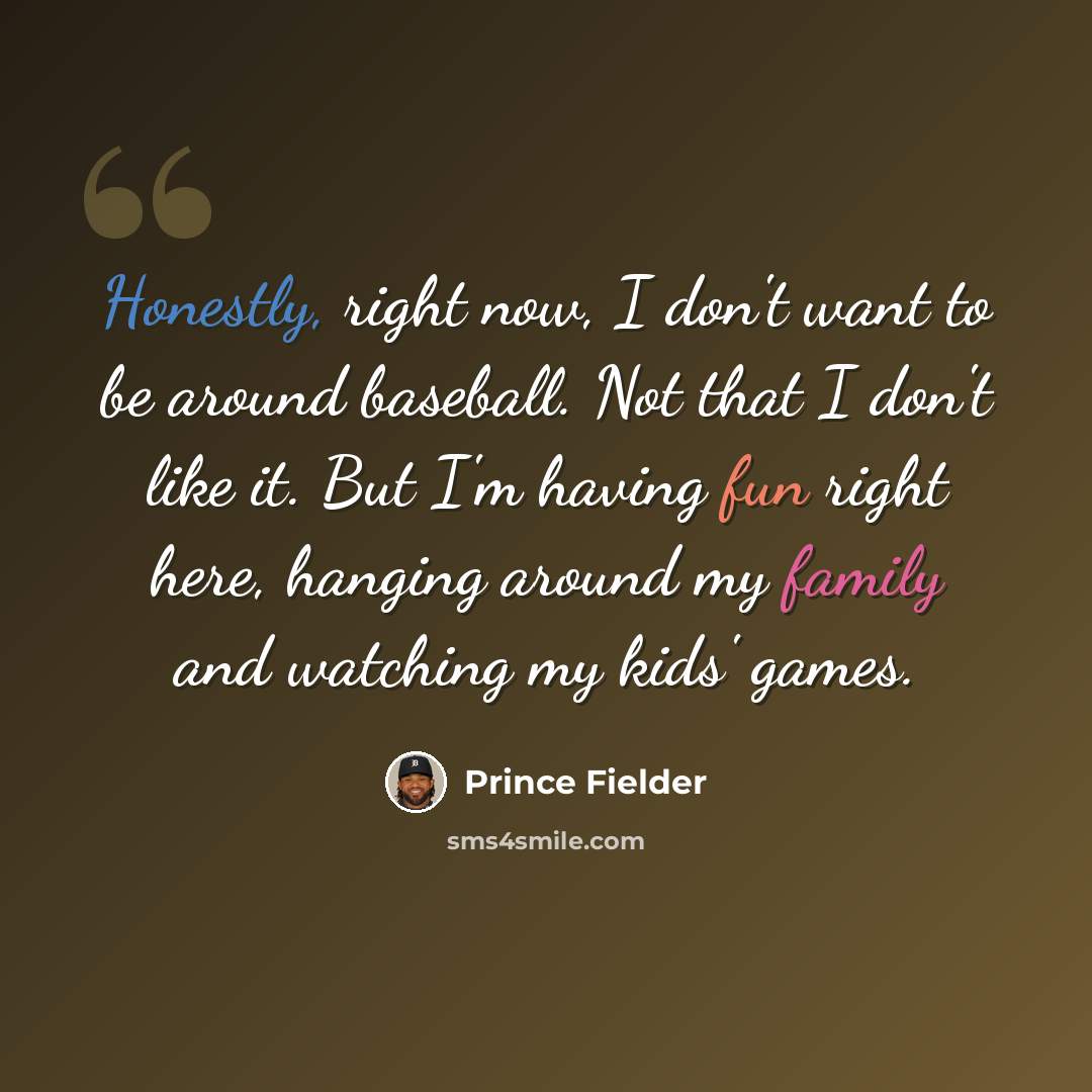 “Honestly, right now, I don't want to be around baseball. Not that I don't like it. But I'm having fun right here, hanging around my family and watching my kids' games.” quote by Prince Fielder