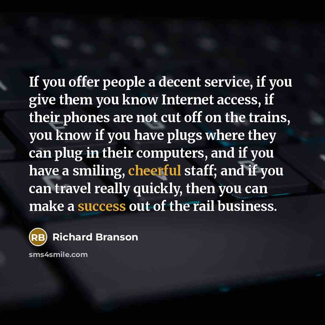 “If you offer people a decent service, if you give them you know Internet access, if their phones are not cut off on the trains, you know if you have plugs where they can plug in their computers, and if you have a smiling, cheerful staff; and if you can travel really quickly, then you can make a…” quote by Richard Branson
