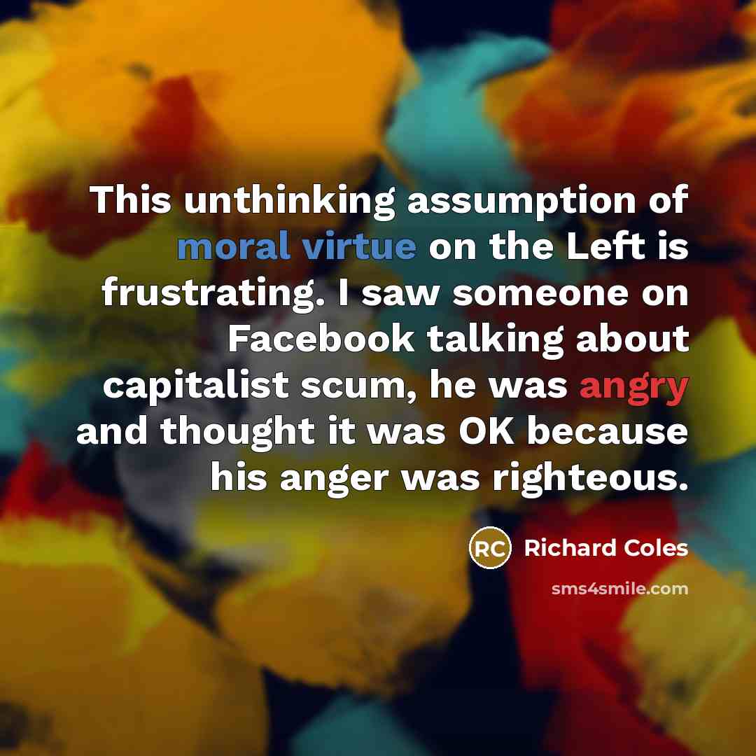 “This unthinking assumption of moral virtue on the Left is frustrating. I saw someone on Facebook talking about capitalist scum, he was angry and thought it was OK because his anger was righteous.” quote by Richard Coles