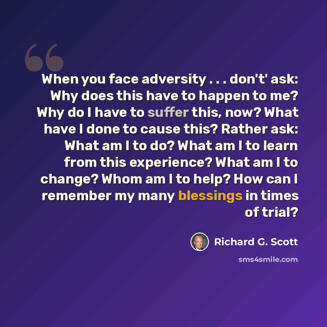 “When you face adversity . . . don't' ask: Why does this have to happen to me? Why do I have to suffer this, now? What have I done to cause this? Rather ask: What am I to do? What am I to learn from this experience? What am I to change? Whom am I to help? How can I remember my many blessings in…” quote by Richard G. Scott