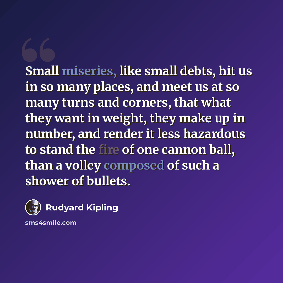 “Small miseries, like small debts, hit us in so many places, and meet us at so many turns and corners, that what they want in weight, they make up in number, and render it less hazardous to stand the fire of one cannon ball, than a volley composed of such a shower of bullets.” quote by Rudyard Kipling