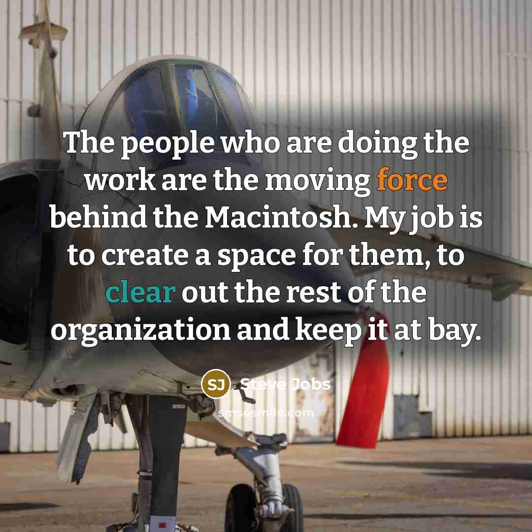 “The people who are doing the work are the moving force behind the Macintosh. My job is to create a space for them, to clear out the rest of the organization and keep it at bay.” quote by Steve Jobs
