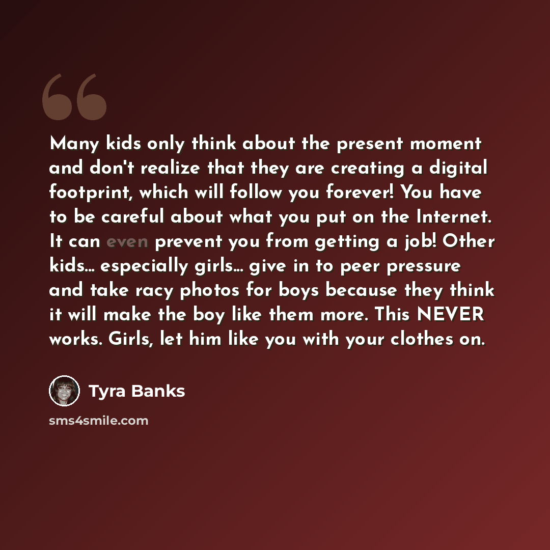 “Many kids only think about the present moment and don't realize that they are creating a digital footprint, which will follow you forever! You have to be careful about what you put on the Internet. It can even prevent you from getting a job! Other kids... especially girls... give in to peer…” quote by Tyra Banks