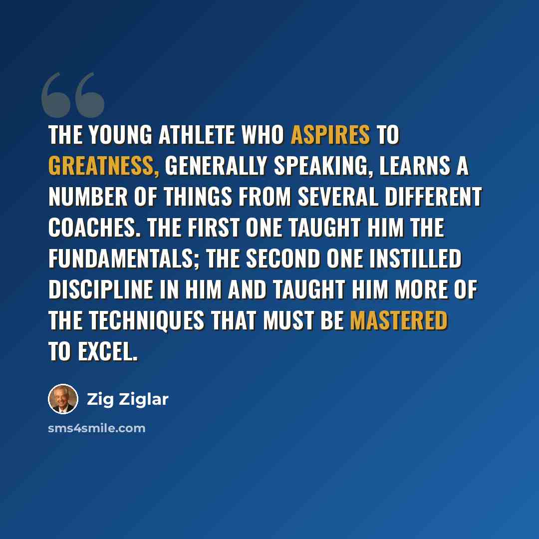 “The young athlete who aspires to greatness, generally speaking, learns a number of things from several different coaches. The first one taught him the fundamentals; the second one instilled discipline in him and taught him more of the techniques that must be mastered to excel.” quote by Zig Ziglar
