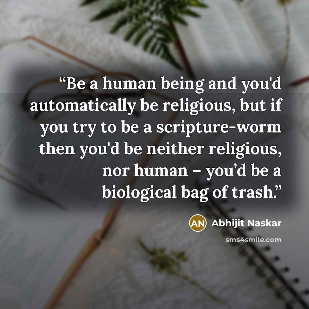 “Be a human being and you'd automatically be religious, but if you try to be a scripture-worm then you'd be neither religious, nor human – you’d be a biological bag of trash.” quote by Abhijit Naskar