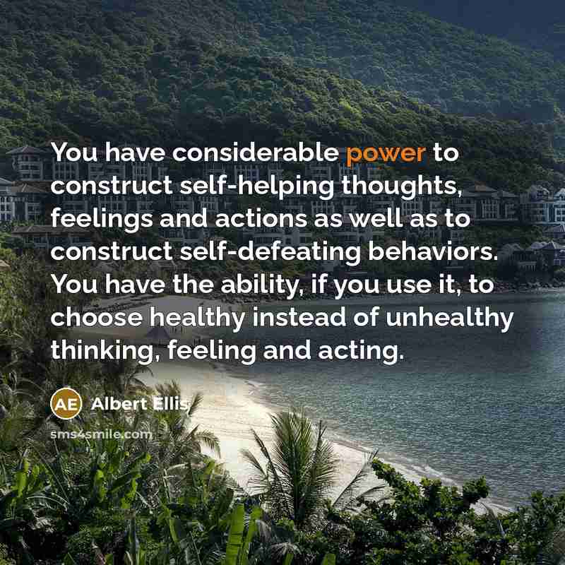 “You have considerable power to construct self-helping thoughts, feelings and actions as well as to construct self-defeating behaviors. You have the ability, if you use it, to choose healthy instead of unhealthy thinking, feeling and acting.” quote by Albert Ellis