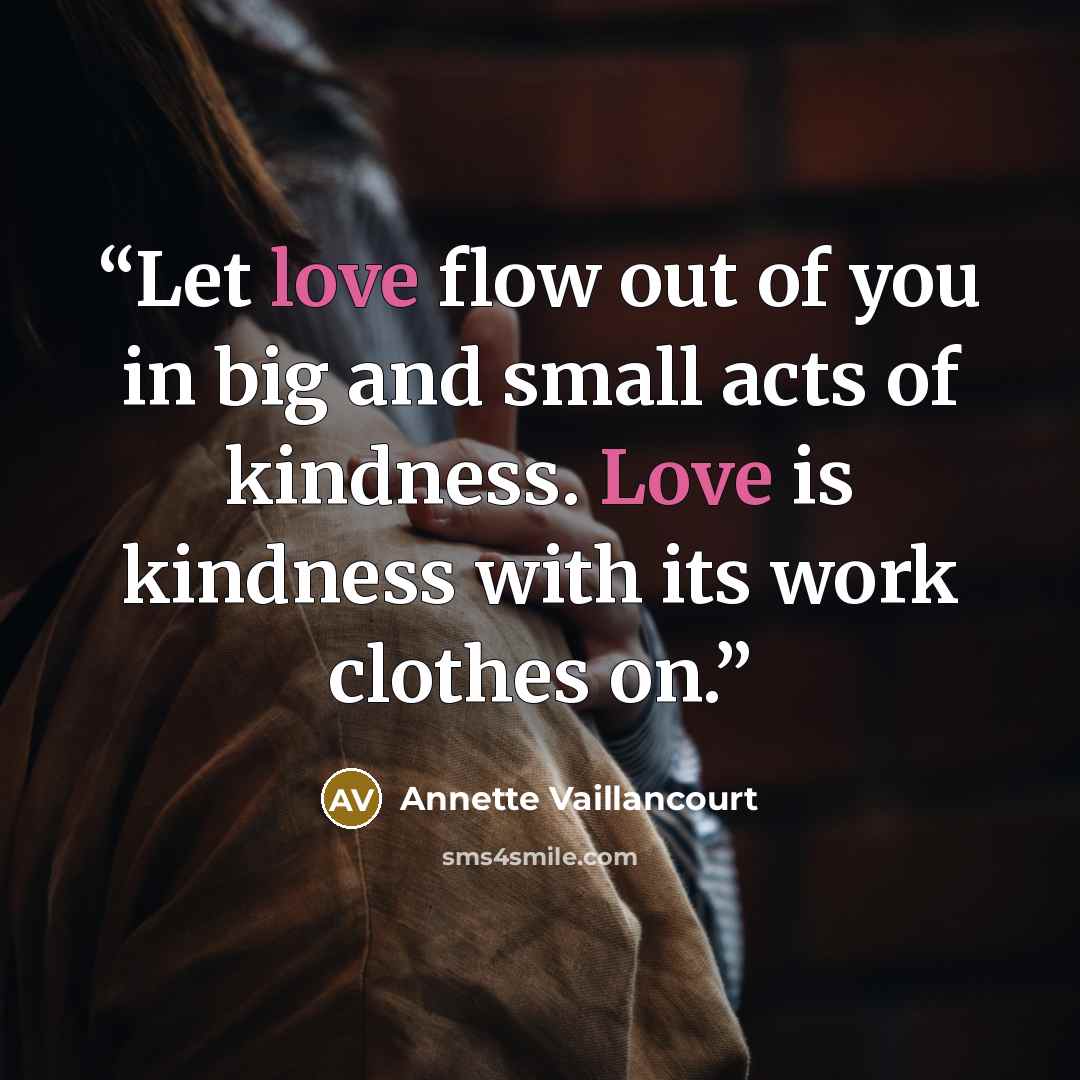 “Let love flow out of you in big and small acts of kindness. Love is kindness with its work clothes on.” quote by Annette Vaillancourt