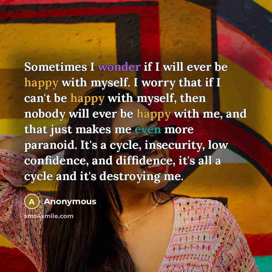 “Sometimes I wonder if I will ever be happy with myself. I worry that if I can't be happy with myself, then nobody will ever be happy with me, and that just makes me even more paranoid. It's a cycle, insecurity, low confidence, and diffidence, it's all a cycle and it's destroying me.” quote by Anonymous