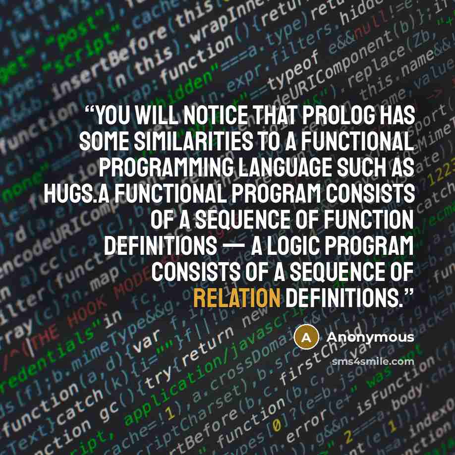 “You will notice that Prolog has some similarities to a functional programming language such as Hugs.A functional program consists of a sequence of function definitions — a logic program consists of a sequence of relation definitions.” quote by Anonymous
