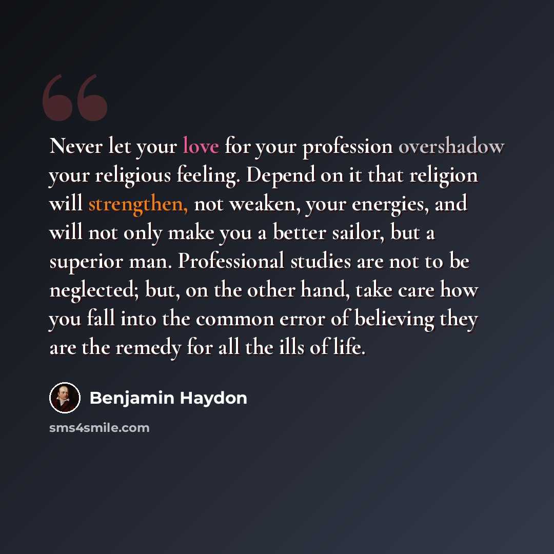 “Never let your love for your profession overshadow your religious feeling. Depend on it that religion will strengthen, not weaken, your energies, and will not only make you a better sailor, but a superior man. Professional studies are not to be neglected; but, on the other hand, take care how you…” quote by Benjamin Haydon