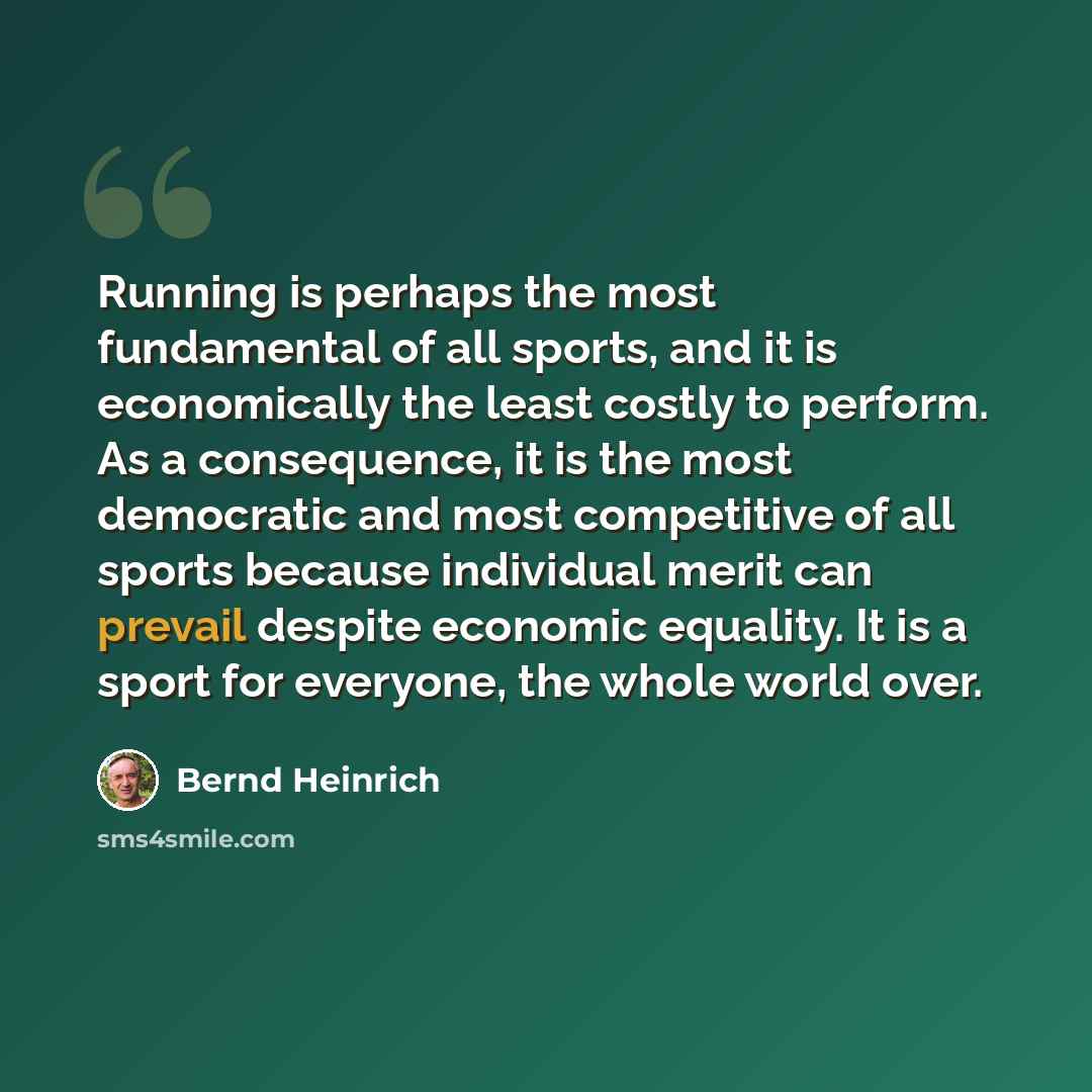 “Running is perhaps the most fundamental of all sports, and it is economically the least costly to perform. As a consequence, it is the most democratic and most competitive of all sports because individual merit can prevail despite economic equality. It is a sport for everyone, the whole world over.” quote by Bernd Heinrich