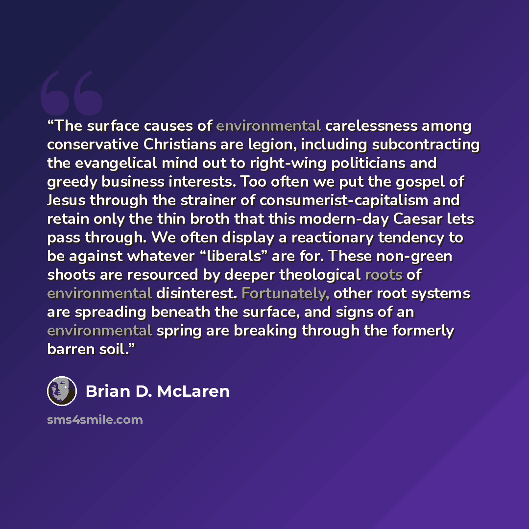 “The surface causes of environmental carelessness among conservative Christians are legion, including subcontracting the evangelical mind out to right-wing politicians and greedy business interests. Too often we put the gospel of Jesus through the strainer of consumerist-capitalism and retain only…” quote by Brian D. McLaren