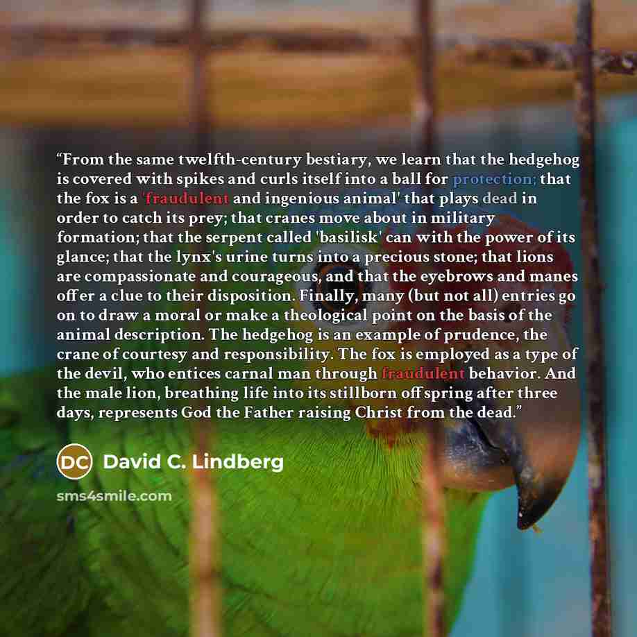 “From the same twelfth-century bestiary, we learn that the hedgehog is covered with spikes and curls itself into a ball for protection; that the fox is a 'fraudulent and ingenious animal' that plays dead in order to catch its prey; that cranes move about in military formation; that the serpent…” quote by David C. Lindberg
