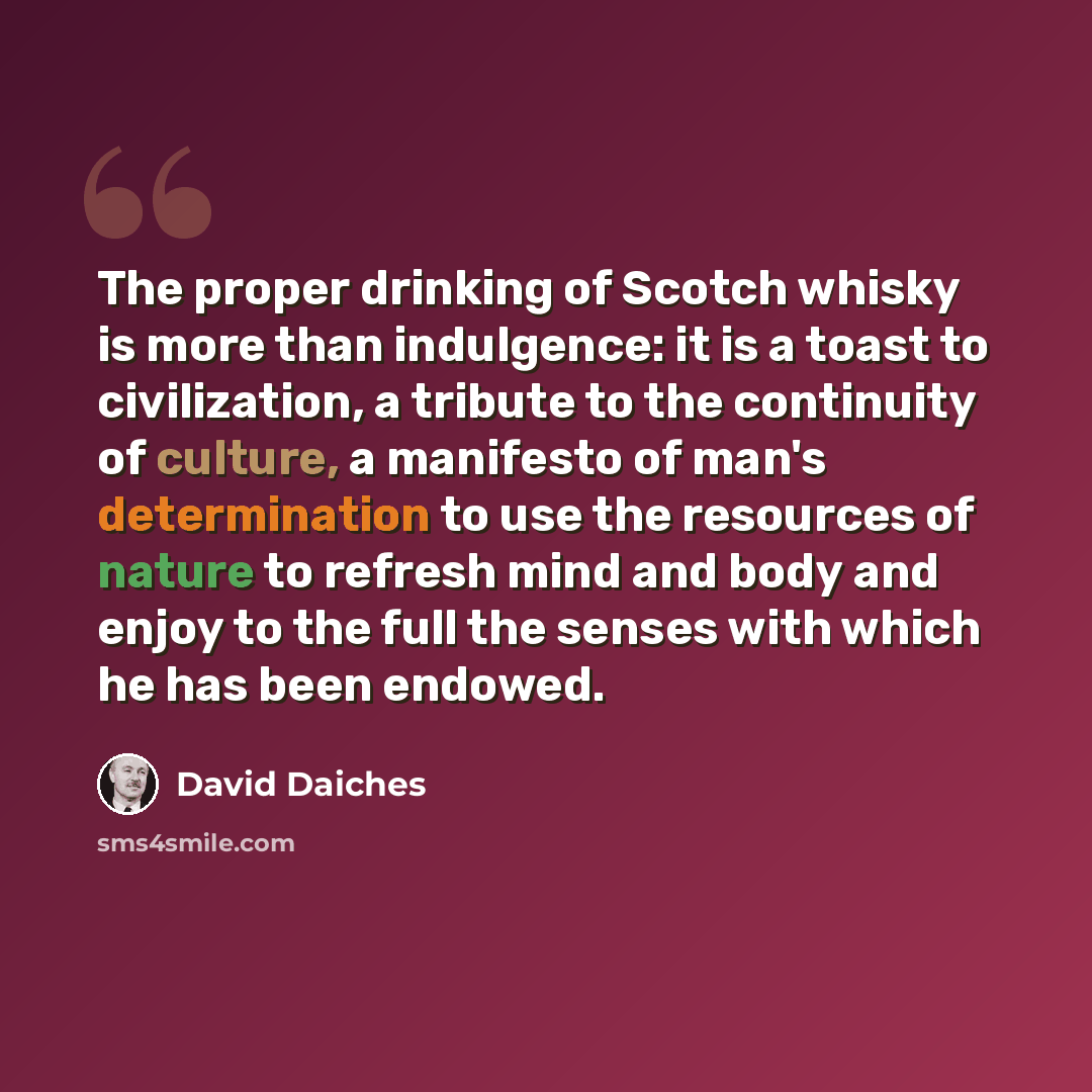 “The proper drinking of Scotch whisky is more than indulgence: it is a toast to civilization, a tribute to the continuity of culture, a manifesto of man's determination to use the resources of nature to refresh mind and body and enjoy to the full the senses with which he has been endowed.” quote by David Daiches