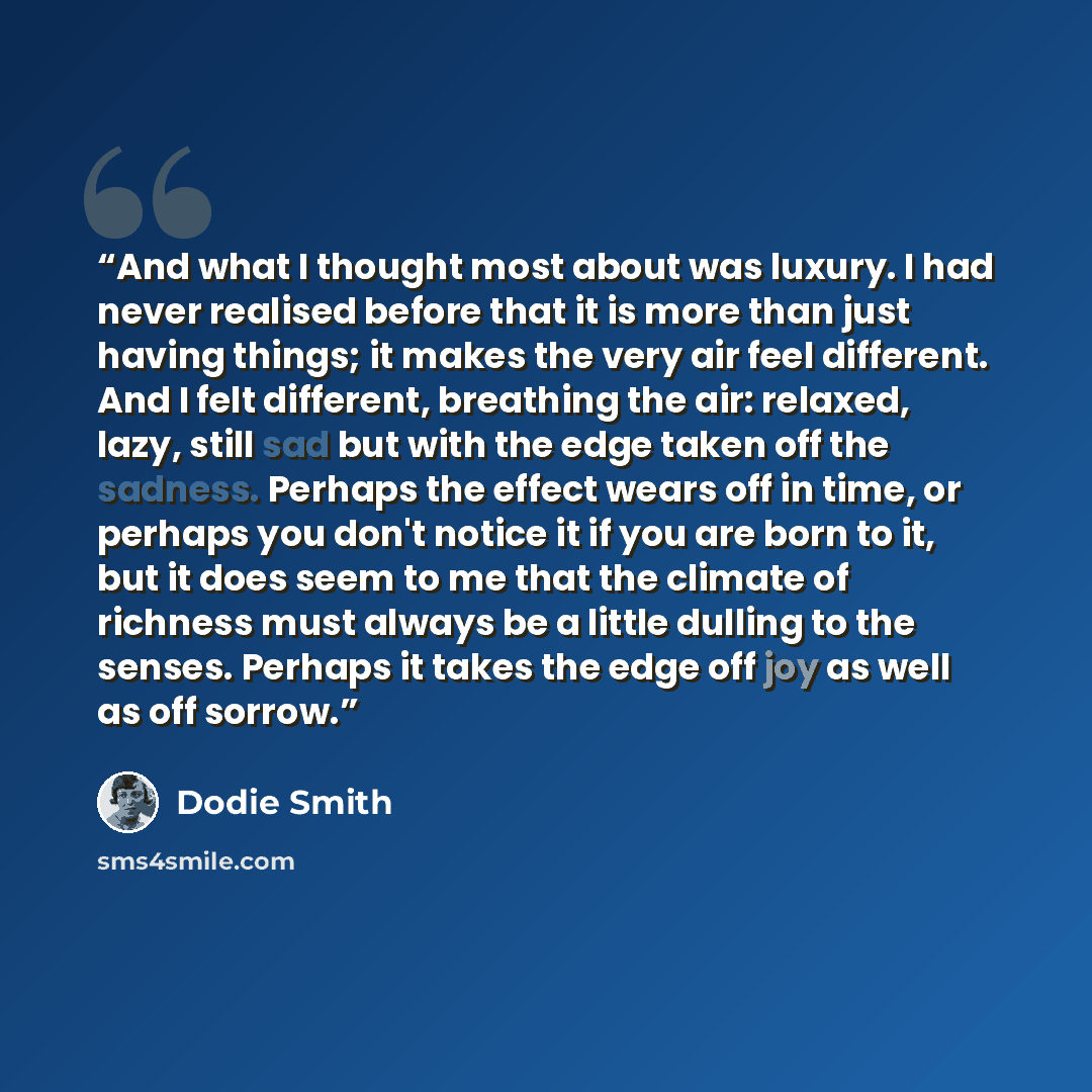“And what I thought most about was luxury. I had never realised before that it is more than just having things; it makes the very air feel different. And I felt different, breathing the air: relaxed, lazy, still sad but with the edge taken off the sadness. Perhaps the effect wears off in time, or…” quote by Dodie Smith