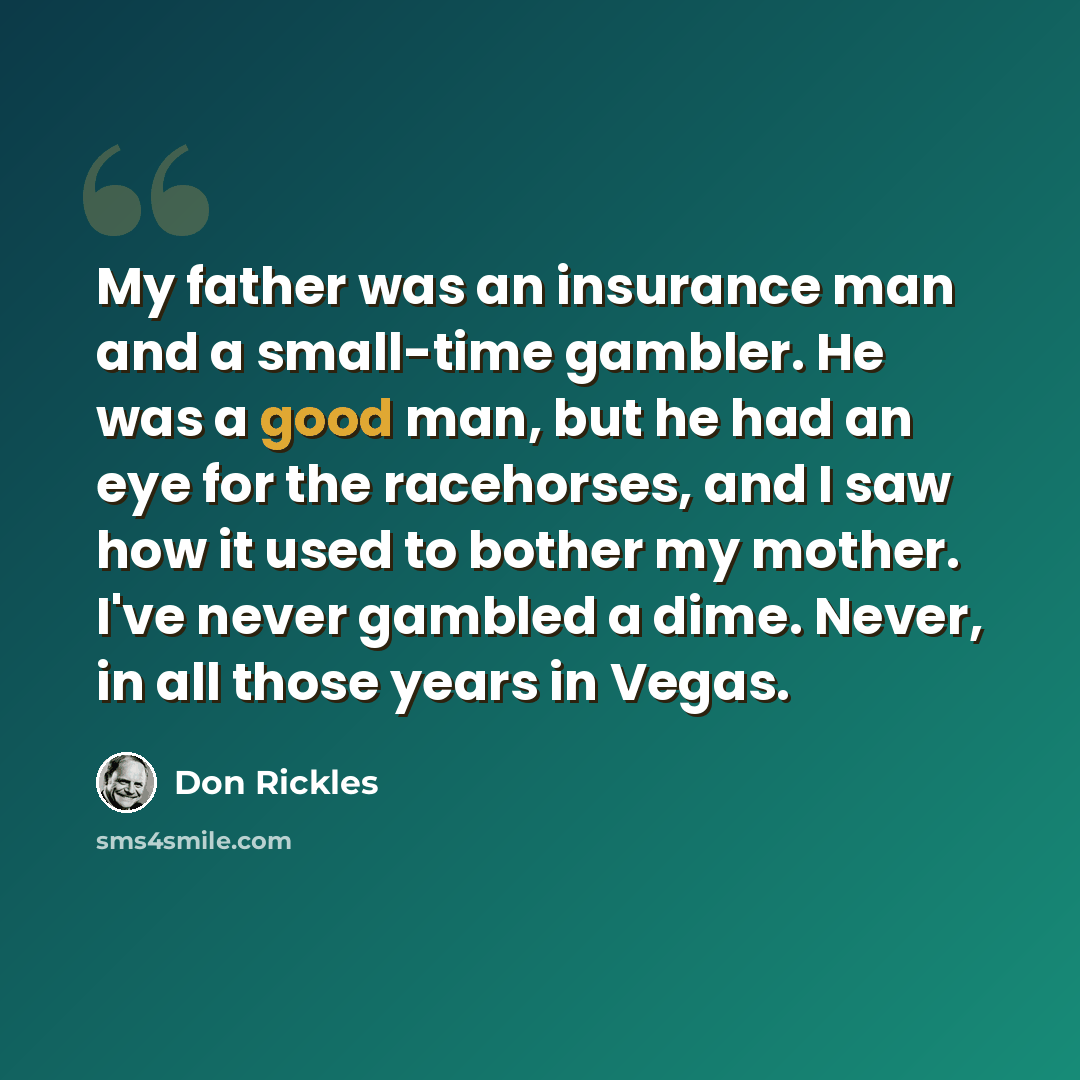 “My father was an insurance man and a small-time gambler. He was a good man, but he had an eye for the racehorses, and I saw how it used to bother my mother. I've never gambled a dime. Never, in all those years in Vegas.” quote by Don Rickles