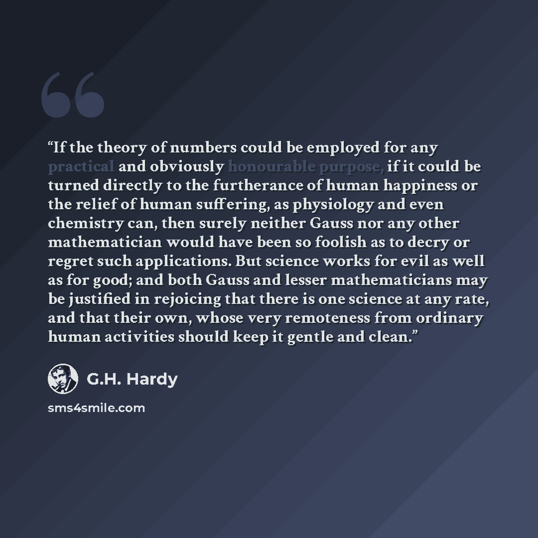 “If the theory of numbers could be employed for any practical and obviously honourable purpose, if it could be turned directly to the furtherance of human happiness or the relief of human suffering, as physiology and even chemistry can, then surely neither Gauss nor any other mathematician would…” quote by G.H. Hardy
