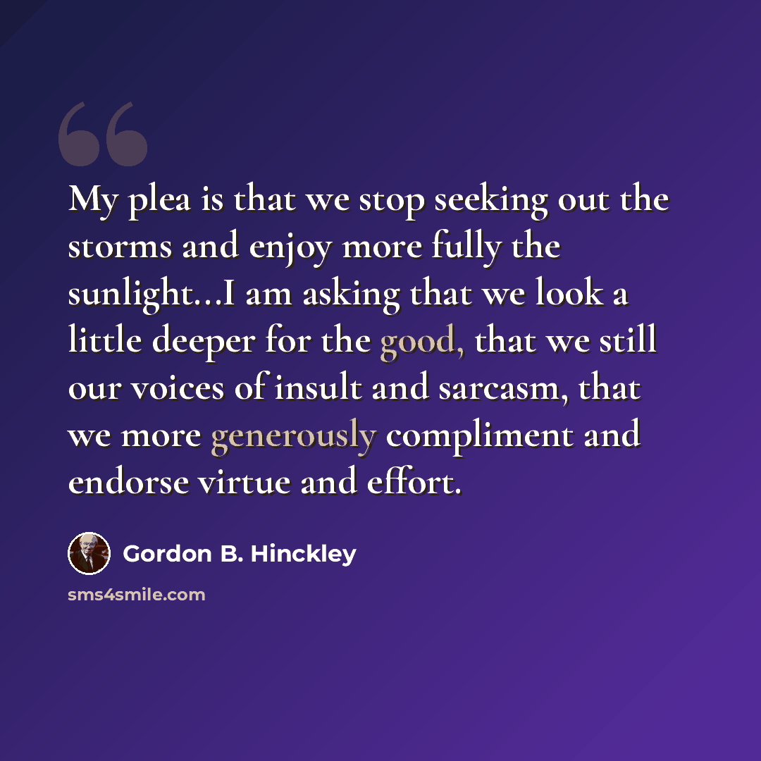“My plea is that we stop seeking out the storms and enjoy more fully the sunlight...I am asking that we look a little deeper for the good, that we still our voices of insult and sarcasm, that we more generously compliment and endorse virtue and effort.” quote by Gordon B. Hinckley