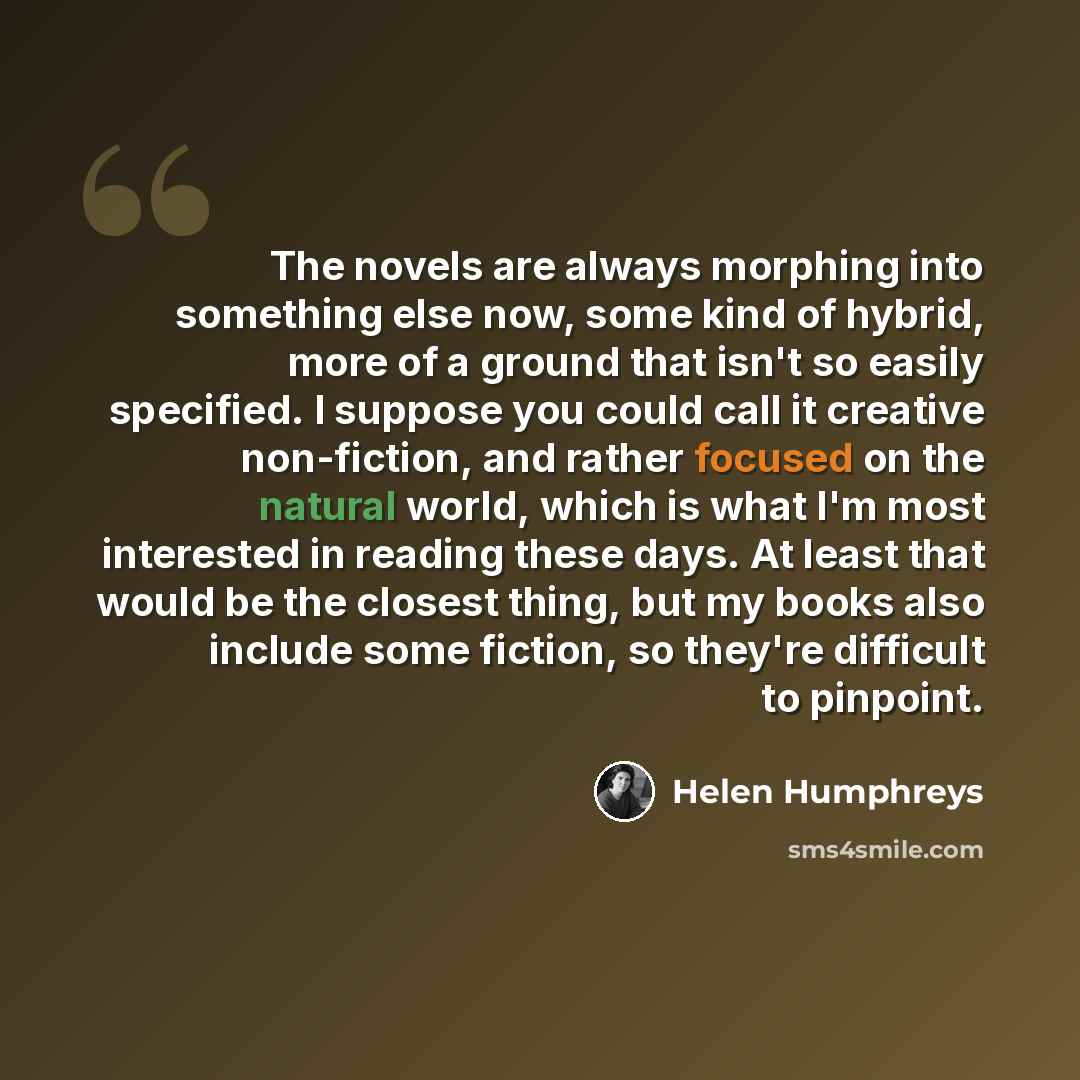 “The novels are always morphing into something else now, some kind of hybrid, more of a ground that isn't so easily specified. I suppose you could call it creative non-fiction, and rather focused on the natural world, which is what I'm most interested in reading these days. At least that would be…” quote by Helen Humphreys