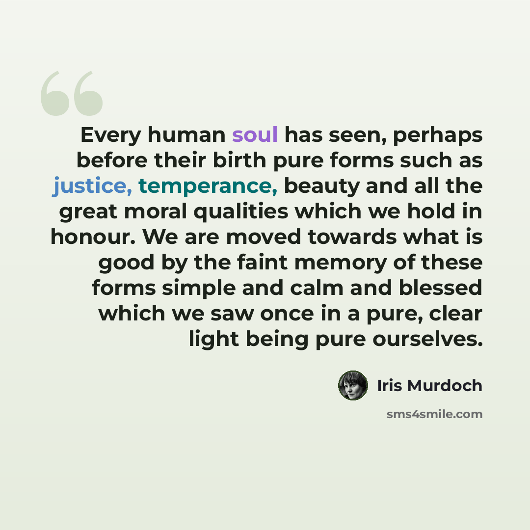 “Every human soul has seen, perhaps before their birth pure forms such as justice, temperance, beauty and all the great moral qualities which we hold in honour. We are moved towards what is good by the faint memory of these forms simple and calm and blessed which we saw once in a pure, clear light…” quote by Iris Murdoch