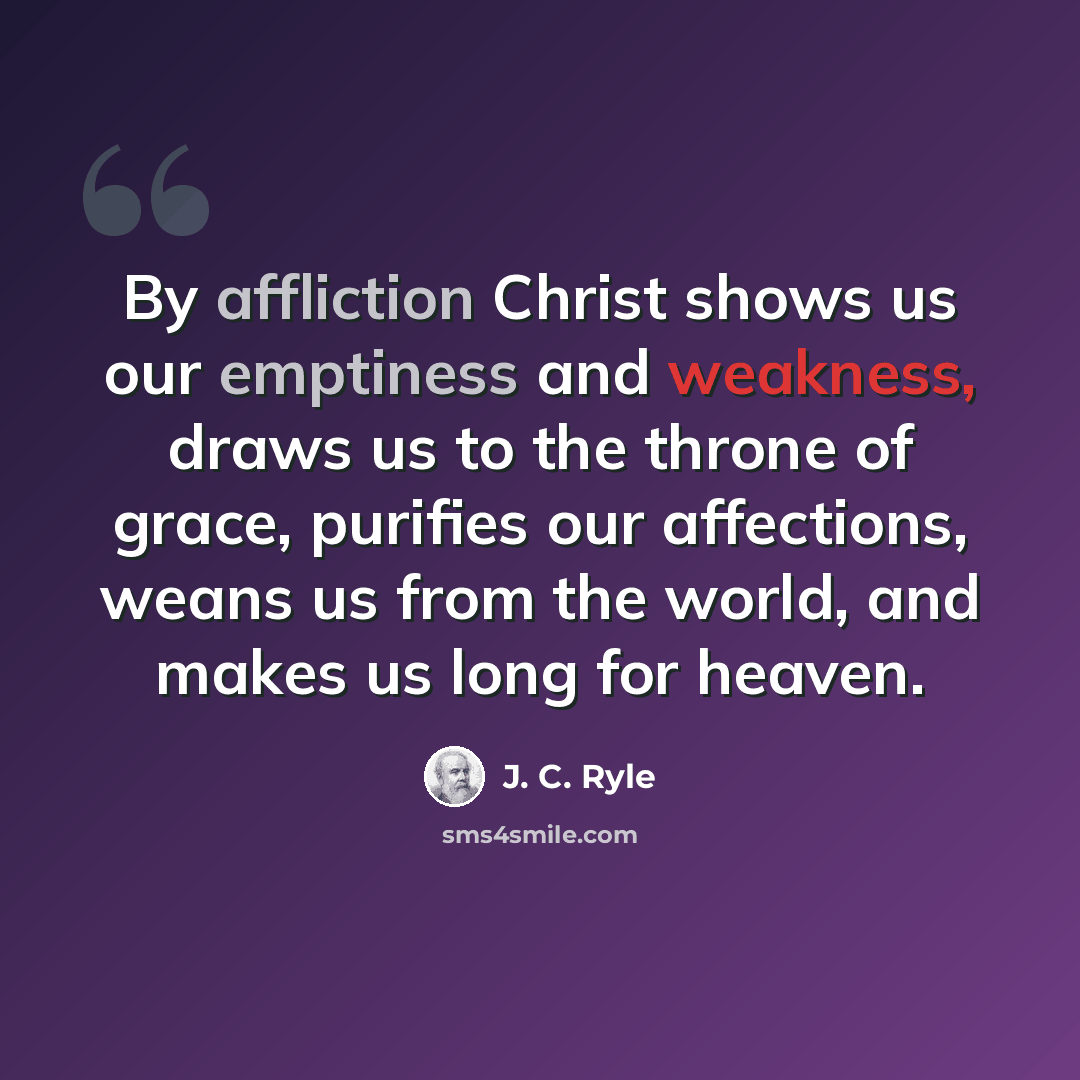 “By affliction Christ shows us our emptiness and weakness, draws us to the throne of grace, purifies our affections, weans us from the world, and makes us long for heaven.” quote by J. C. Ryle