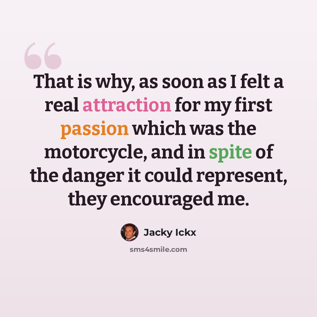 “That is why, as soon as I felt a real attraction for my first passion which was the motorcycle, and in spite of the danger it could represent, they encouraged me.” quote by Jacky Ickx