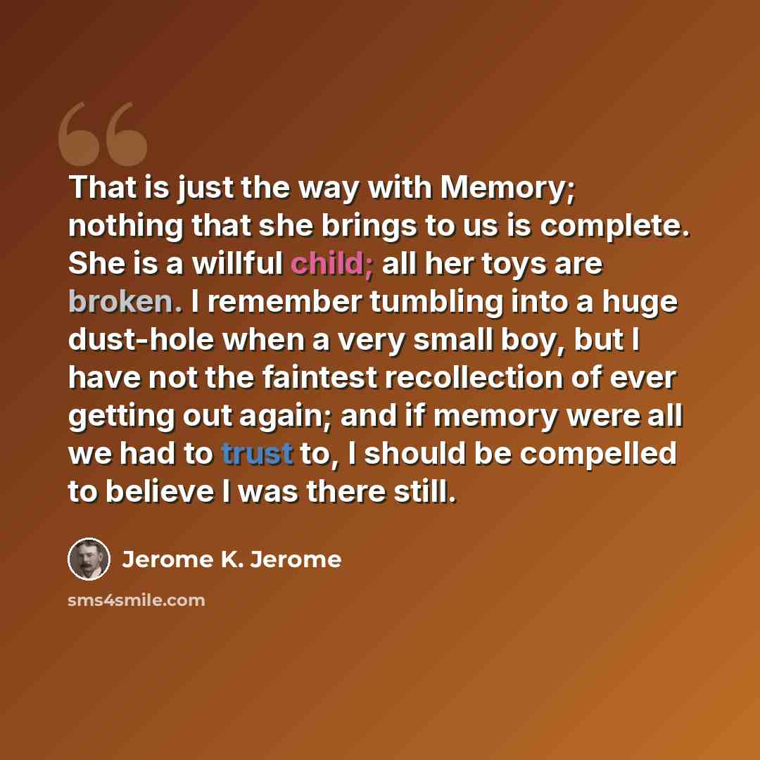 “That is just the way with Memory; nothing that she brings to us is complete. She is a willful child; all her toys are broken. I remember tumbling into a huge dust-hole when a very small boy, but I have not the faintest recollection of ever getting out again; and if memory were all we had to trust…” quote by Jerome K. Jerome