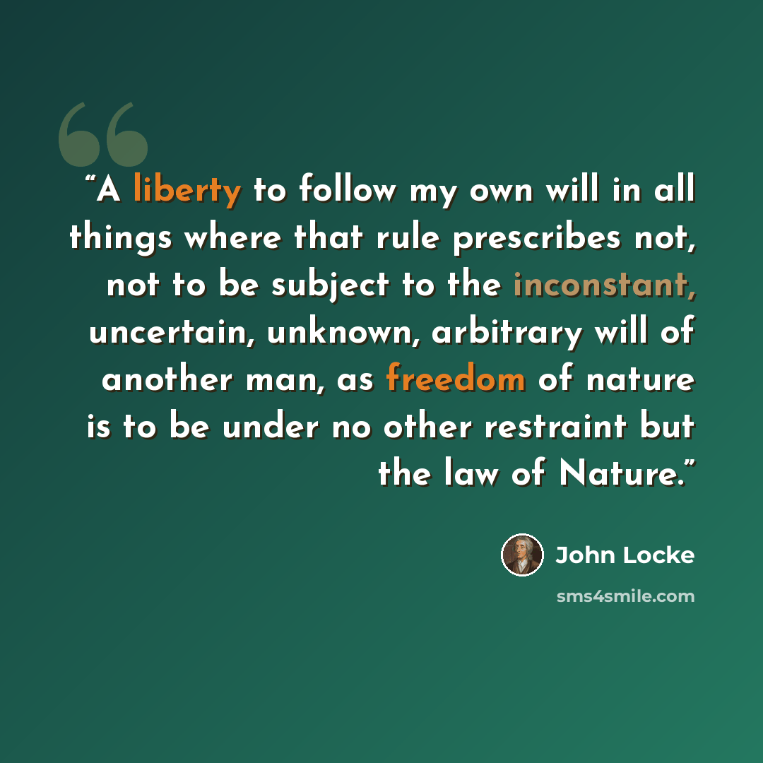 “A liberty to follow my own will in all things where that rule prescribes not, not to be subject to the inconstant, uncertain, unknown, arbitrary will of another man, as freedom of nature is to be under no other restraint but the law of Nature.” quote by John Locke
