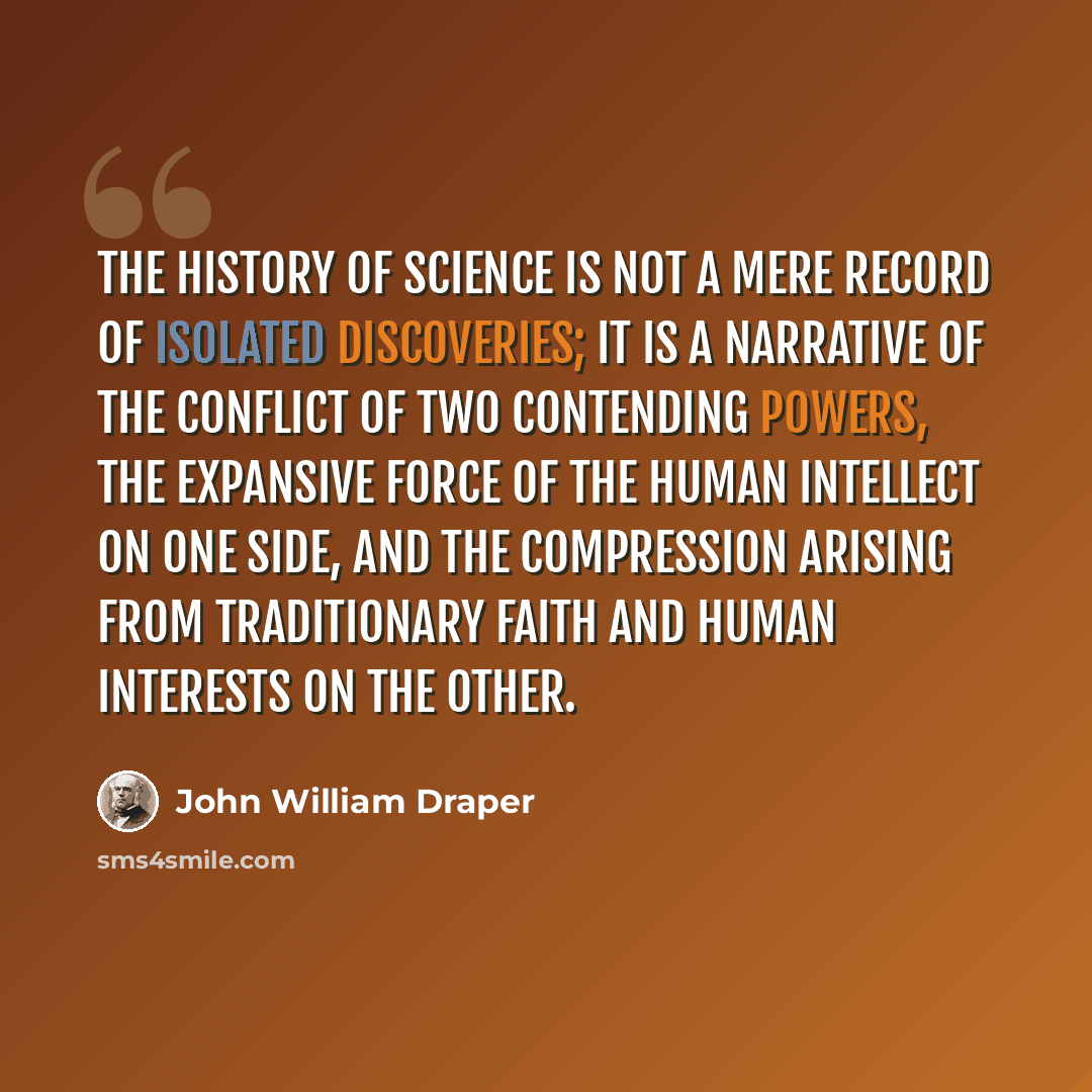 “The history of Science is not a mere record of isolated discoveries; it is a narrative of the conflict of two contending powers, the expansive force of the human intellect on one side, and the compression arising from traditionary faith and human interests on the other.” quote by John William Draper