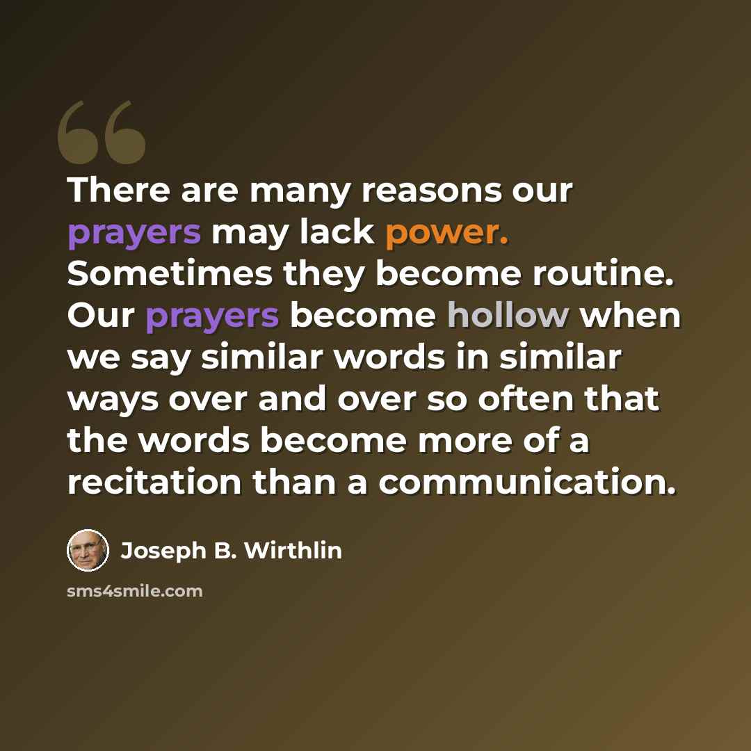 “There are many reasons our prayers may lack power. Sometimes they become routine. Our prayers become hollow when we say similar words in similar ways over and over so often that the words become more of a recitation than a communication.” quote by Joseph B. Wirthlin
