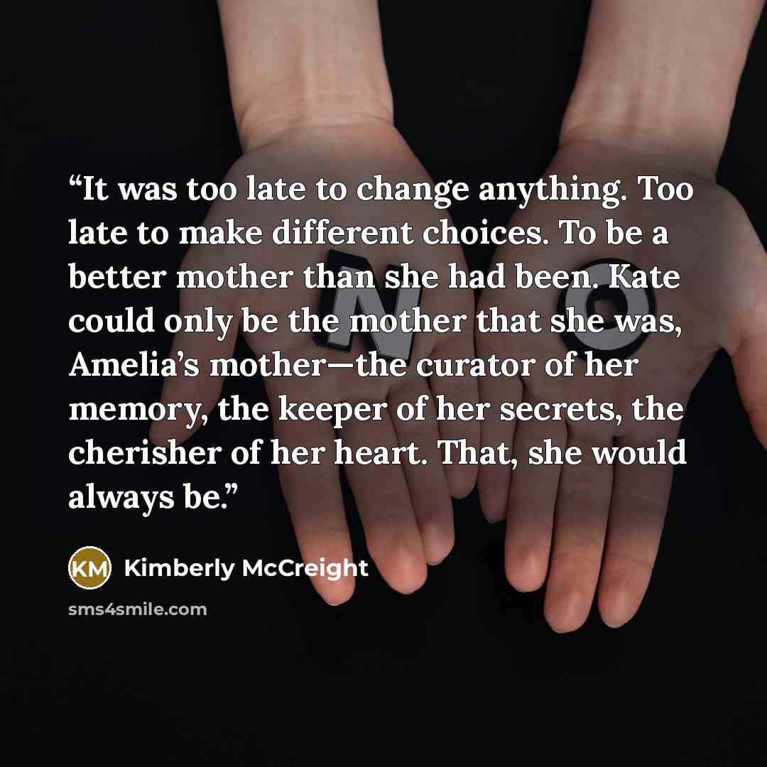“It was too late to change anything. Too late to make different choices. To be a better mother than she had been. Kate could only be the mother that she was, Amelia’s mother—the curator of her memory, the keeper of her secrets, the cherisher of her heart. That, she would always be.” quote by Kimberly McCreight