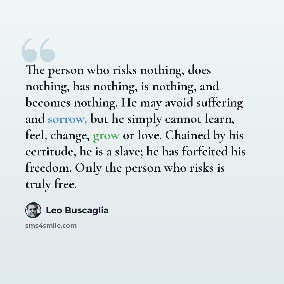 “The person who risks nothing, does nothing, has nothing, is nothing, and becomes nothing. He may avoid suffering and sorrow, but he simply cannot learn, feel, change, grow or love. Chained by his certitude, he is a slave; he has forfeited his freedom. Only the person who risks is truly free.” quote by Leo Buscaglia