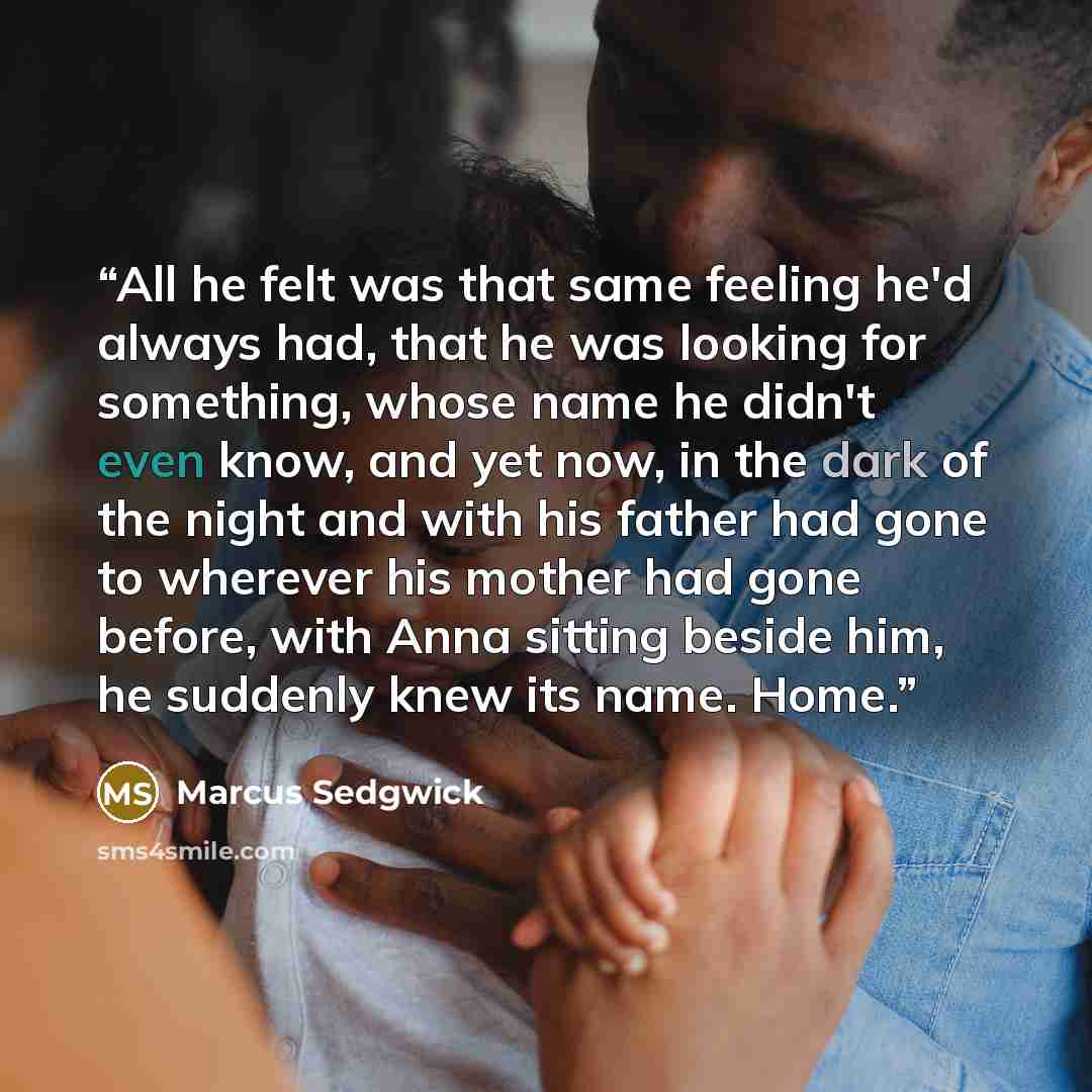 “All he felt was that same feeling he'd always had, that he was looking for something, whose name he didn't even know, and yet now, in the dark of the night and with his father had gone to wherever his mother had gone before, with Anna sitting beside him, he suddenly knew its name. Home.” quote by Marcus Sedgwick
