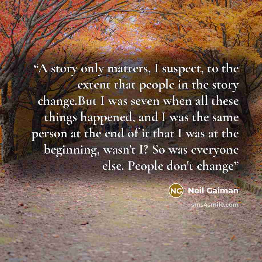 “A story only matters, I suspect, to the extent that people in the story change.But I was seven when all these things happened, and I was the same person at the end of it that I was at the beginning, wasn't I? So was everyone else. People don't change” quote by Neil Gaiman