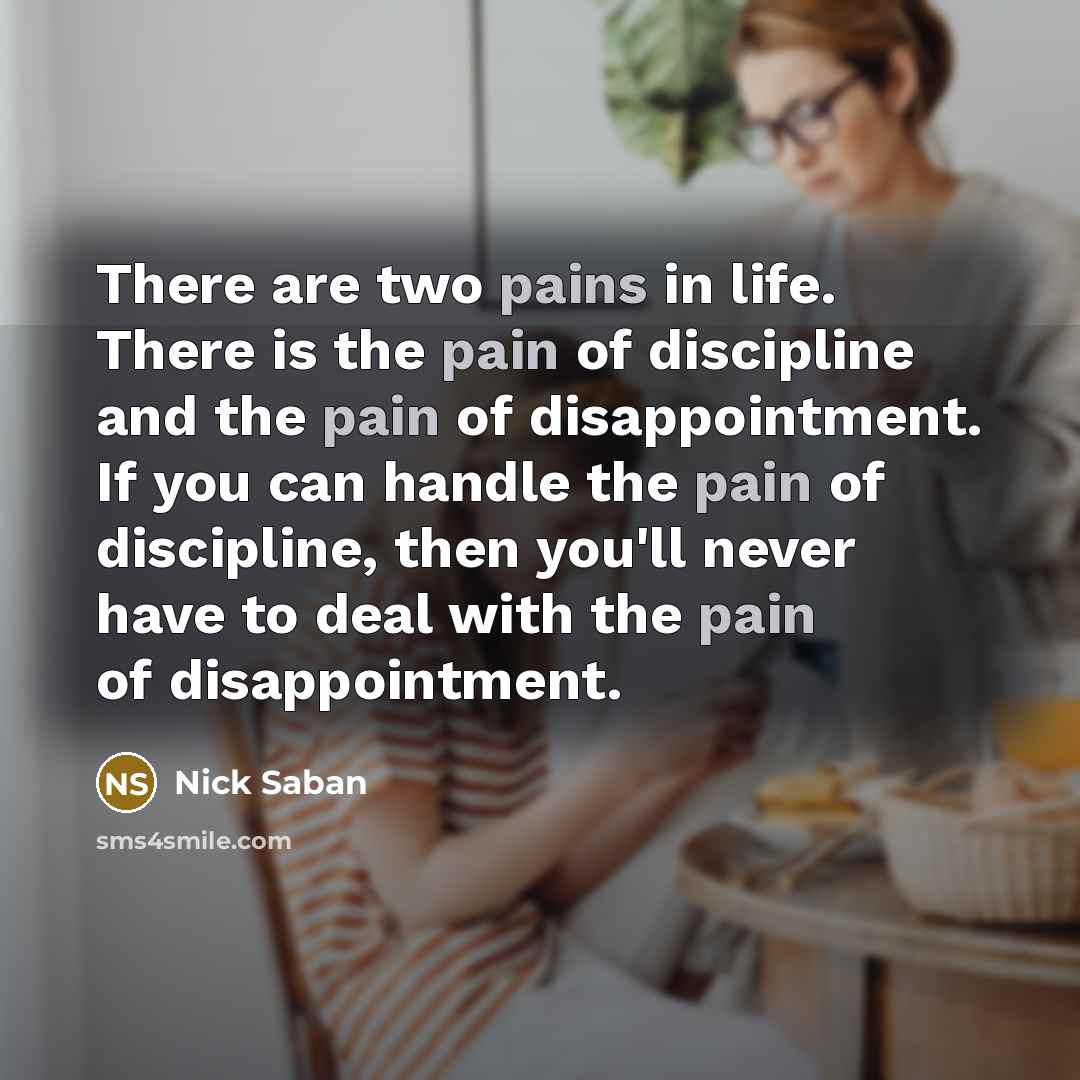 “There are two pains in life. There is the pain of discipline and the pain of disappointment. If you can handle the pain of discipline, then you'll never have to deal with the pain of disappointment.” quote by Nick Saban