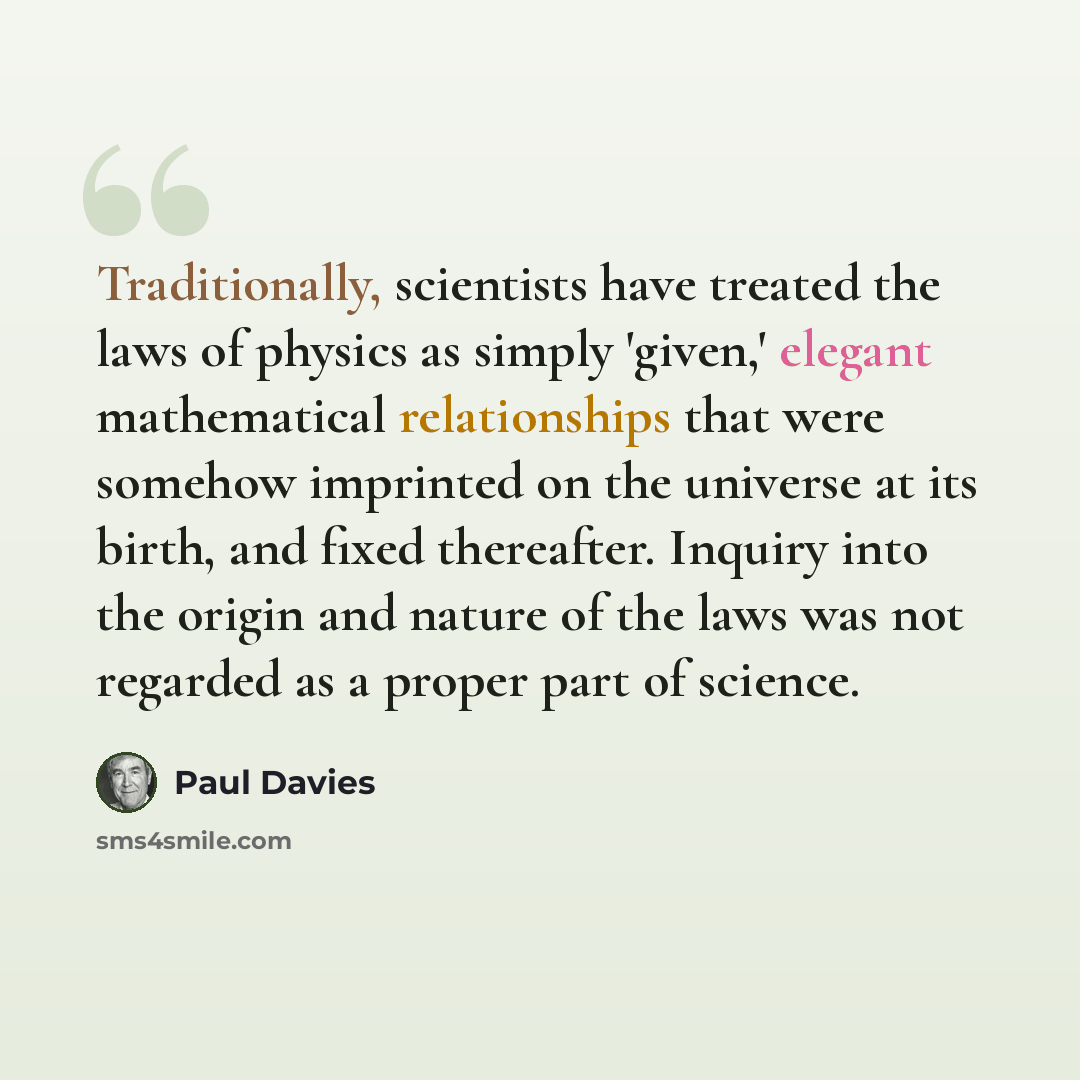“Traditionally, scientists have treated the laws of physics as simply 'given,' elegant mathematical relationships that were somehow imprinted on the universe at its birth, and fixed thereafter. Inquiry into the origin and nature of the laws was not regarded as a proper part of science.” quote by Paul Davies