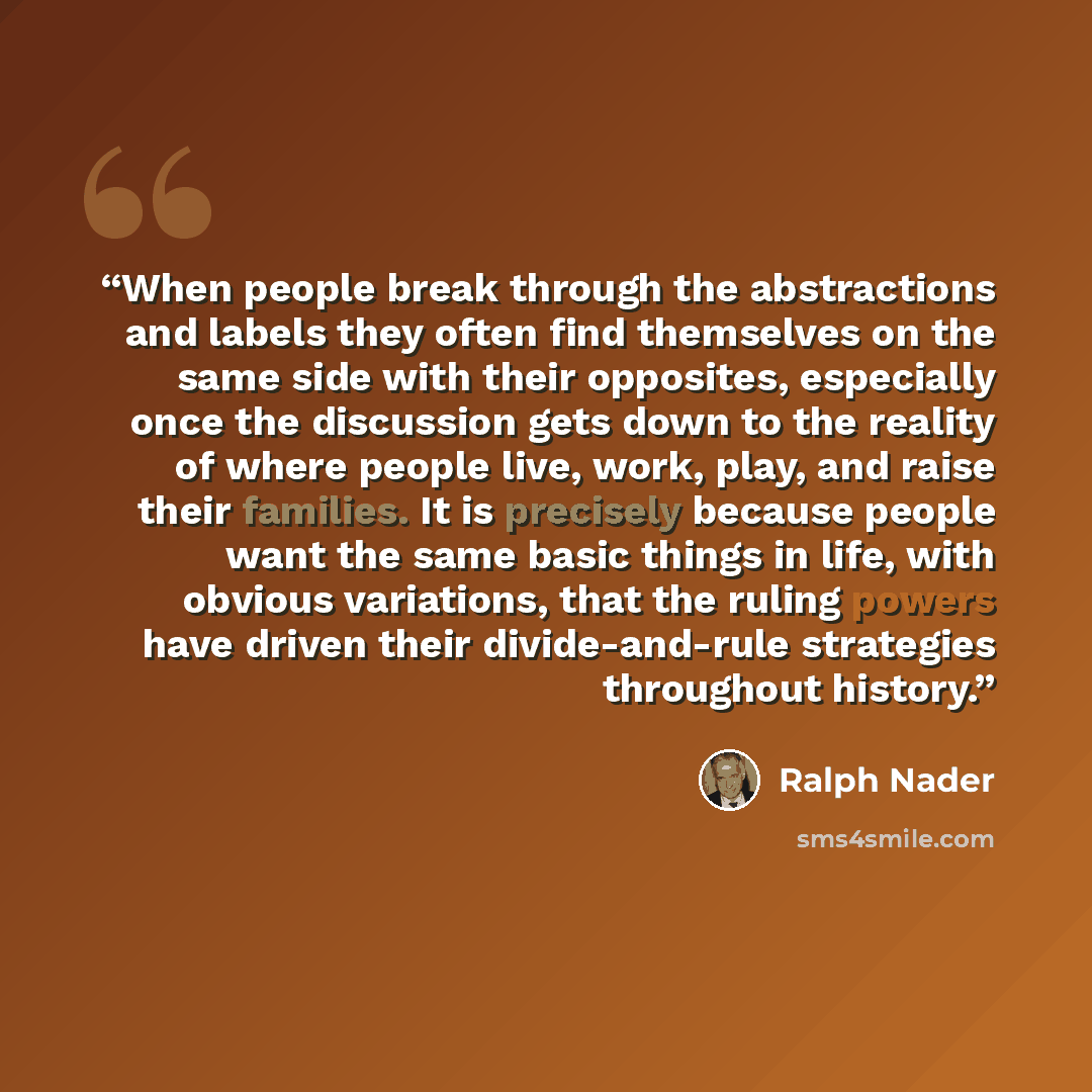 “When people break through the abstractions and labels they often find themselves on the same side with their opposites, especially once the discussion gets down to the reality of where people live, work, play, and raise their families. It is precisely because people want the same basic things in…” quote by Ralph Nader