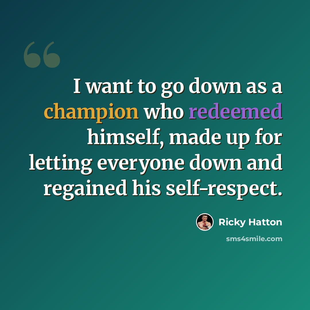 “I want to go down as a champion who redeemed himself, made up for letting everyone down and regained his self-respect.” quote by Ricky Hatton