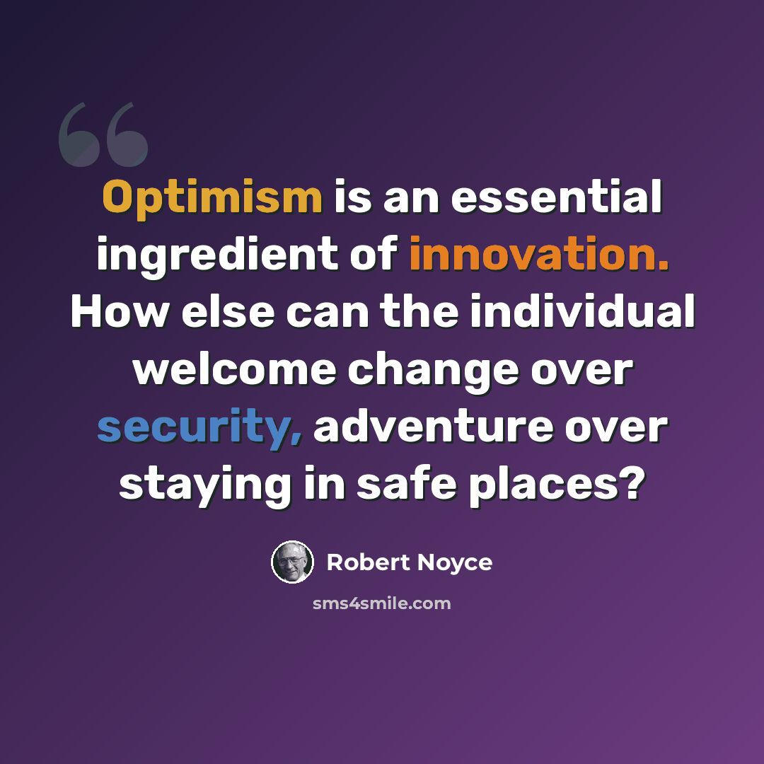“Optimism is an essential ingredient of innovation. How else can the individual welcome change over security, adventure over staying in safe places?” quote by Robert Noyce