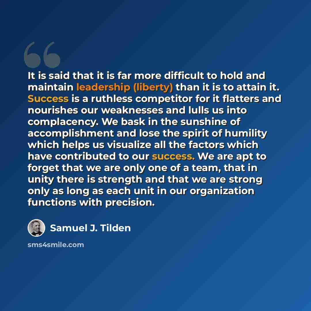 “It is said that it is far more difficult to hold and maintain leadership (liberty) than it is to attain it. Success is a ruthless competitor for it flatters and nourishes our weaknesses and lulls us into complacency. We bask in the sunshine of accomplishment and lose the spirit of humility which…” quote by Samuel J. Tilden