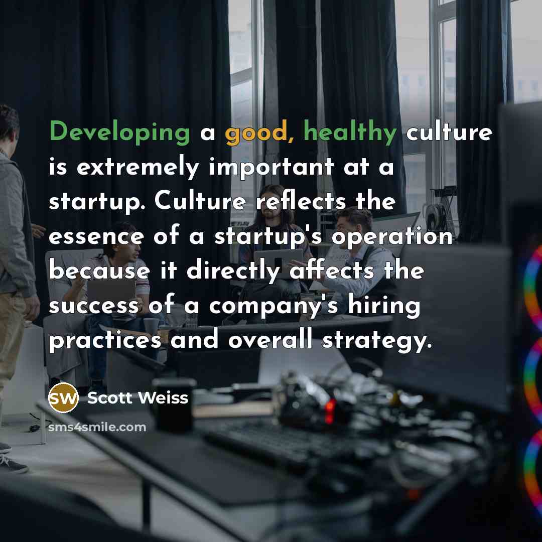“Developing a good, healthy culture is extremely important at a startup. Culture reflects the essence of a startup's operation because it directly affects the success of a company's hiring practices and overall strategy.” quote by Scott Weiss