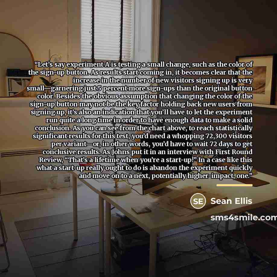 “Let’s say experiment A is testing a small change, such as the color of the sign-up button. As results start coming in, it becomes clear that the increase in the number of new visitors signing up is very small—garnering just 5 percent more sign-ups than the original button color. Besides the…” quote by Sean Ellis