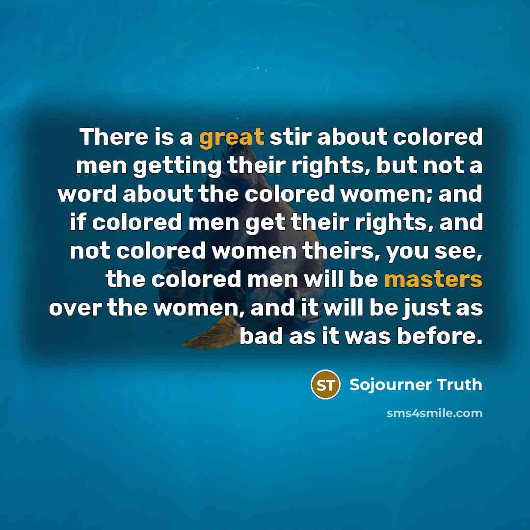 “There is a great stir about colored men getting their rights, but not a word about the colored women; and if colored men get their rights, and not colored women theirs, you see, the colored men will be masters over the women, and it will be just as bad as it was before.” quote by Sojourner Truth