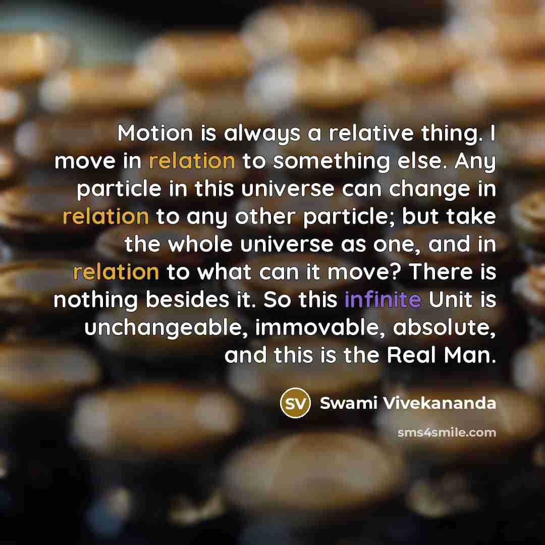 “Motion is always a relative thing. I move in relation to something else. Any particle in this universe can change in relation to any other particle; but take the whole universe as one, and in relation to what can it move? There is nothing besides it. So this infinite Unit is unchangeable…” quote by Swami Vivekananda