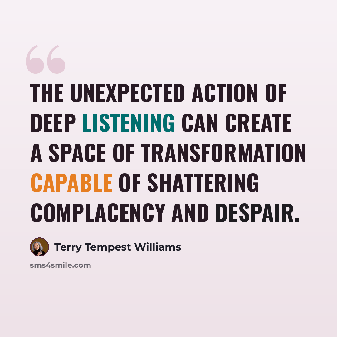 “The unexpected action of deep listening can create a space of transformation capable of shattering complacency and despair.” quote by Terry Tempest Williams