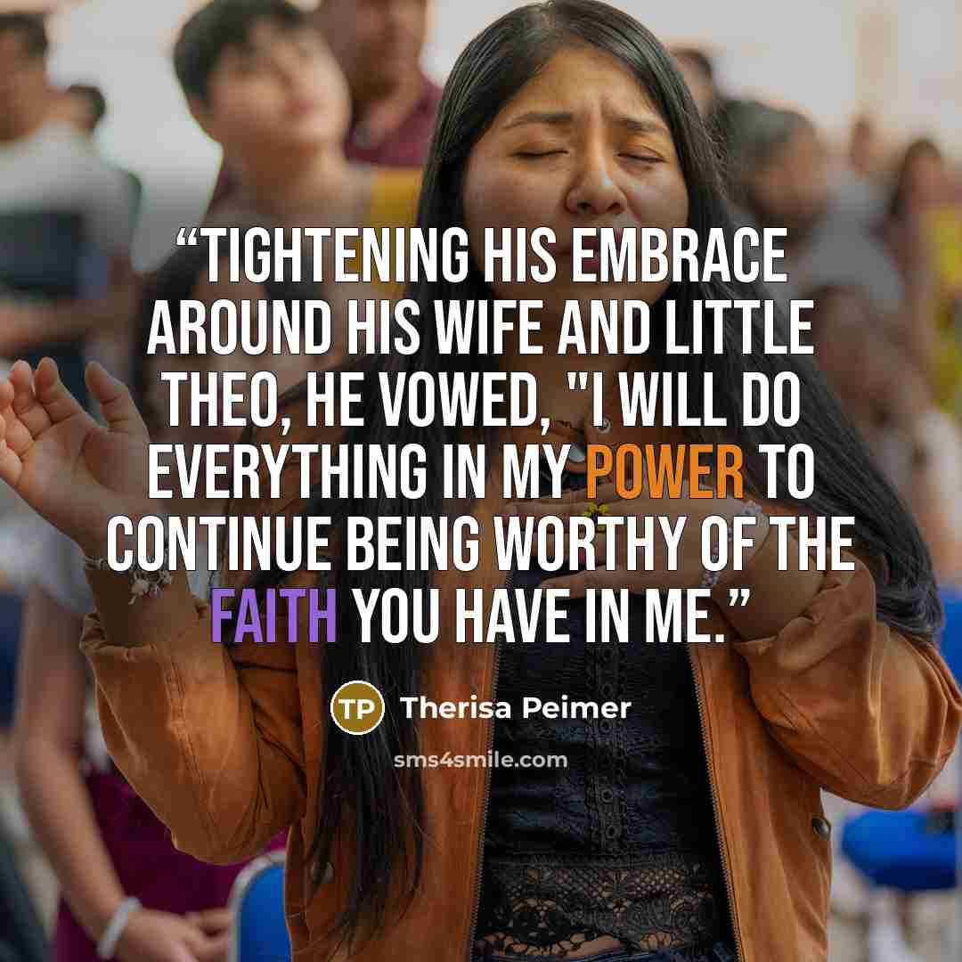 “Tightening his embrace around his wife and little Theo, he vowed, "I will do everything in my power to continue being worthy of the faith you have in me.” quote by Therisa Peimer