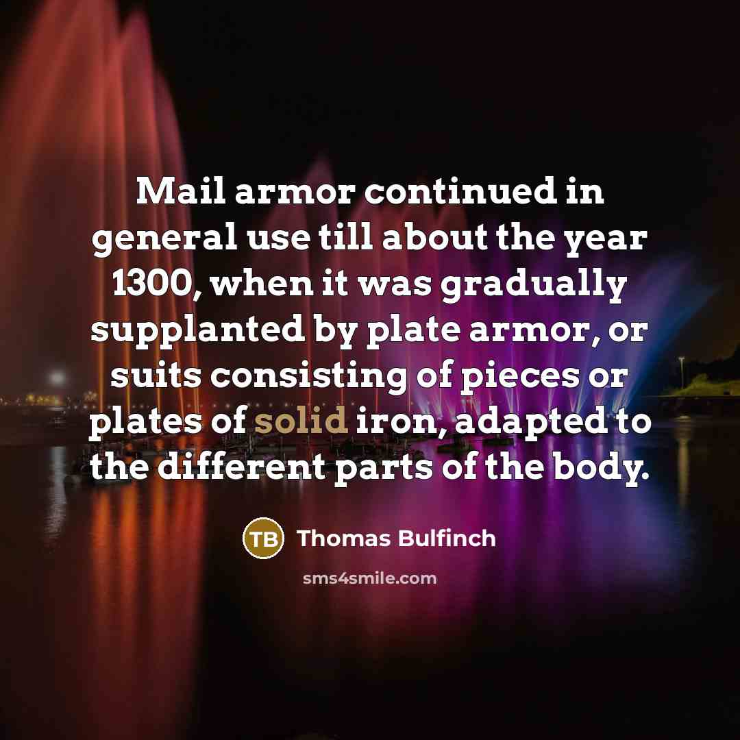 “Mail armor continued in general use till about the year 1300, when it was gradually supplanted by plate armor, or suits consisting of pieces or plates of solid iron, adapted to the different parts of the body.” quote by Thomas Bulfinch